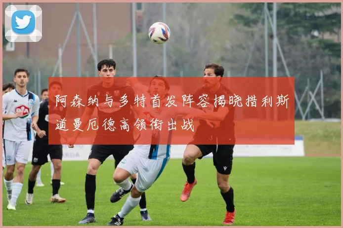 阿森纳与多特首发阵容揭晓措利斯道曼厄德高领衔出战