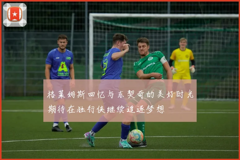 格莱姆斯回忆与东契奇的美好时光期待在独行侠继续追逐梦想