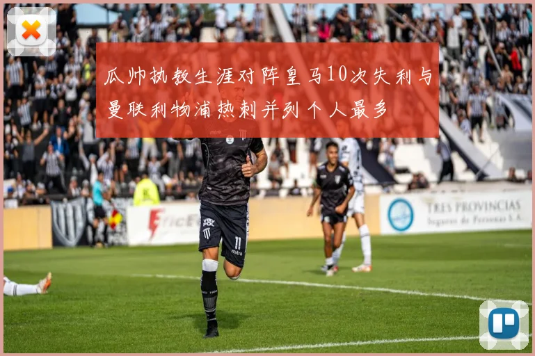 瓜帅执教生涯对阵皇马10次失利与曼联利物浦热刺并列个人最多