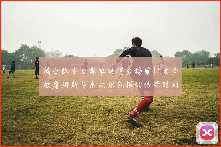 骑士队季后赛单场得分榜前16名全被詹姆斯与米切尔包揽的传奇时刻