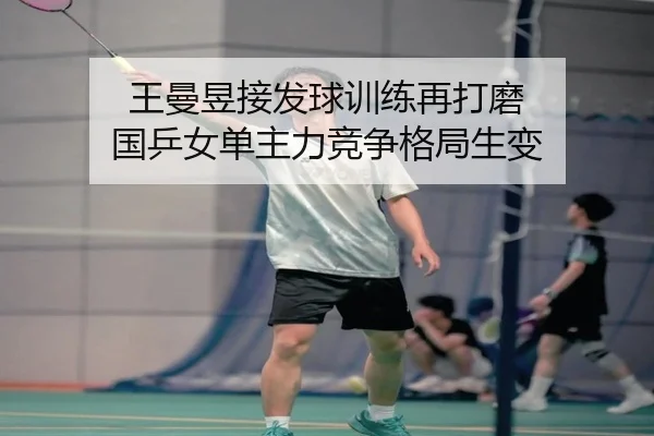 王曼昱接发球训练再打磨 国乒女单主力竞争格局生变