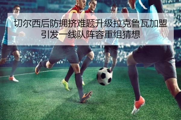 切尔西后防拥挤难题升级拉克鲁瓦加盟引发一线队阵容重组猜想
