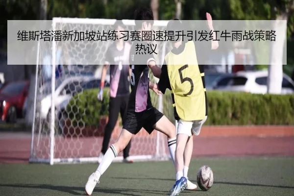 维斯塔潘新加坡站练习赛圈速提升引发红牛雨战策略热议